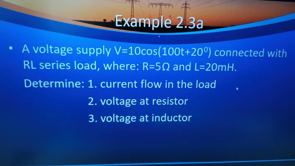 Example 2.3a
• A voltage supply V=10cos(100t+20°) connected with
RL series load, where: R=50 and L=20MH.
Determine: 1. current flow in the load
2. voltage at resistor
3. voltage at inductor
