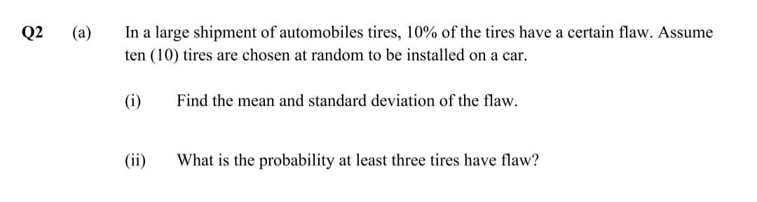 Q2
(a)
In a large shipment of automobiles tires, 10% of the tires have a certain flaw. Assume
ten (10) tires are chosen at random to be installed on a car.
(i)
Find the mean and standard deviation of the flaw.
(ii)
What is the probability at least three tires have flaw?
