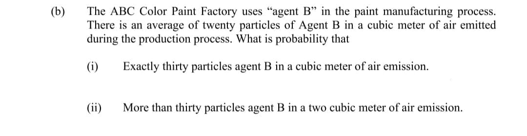 The ABC Color Paint Factory uses "agent B" in the paint manufacturing process.
There is an average of twenty particles of Agent B in a cubic meter of air emitted
during the production process. What is probability that
(b)
(i)
Exactly thirty particles agent B in a cubic meter of air emission.
(ii)
More than thirty particles agent B in a two cubic meter of air emission.
