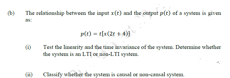 (b)
The relationship between the input x(t) and the output p(t) of a system is given
as:
p(t) = t[x(2t + 4)]
(i)
Test the linearity and the time invariance of the system. Determine whether
the system is an LTI or non-LTI system.
(ii)
Classify whether the system is causal or non-causal system.
