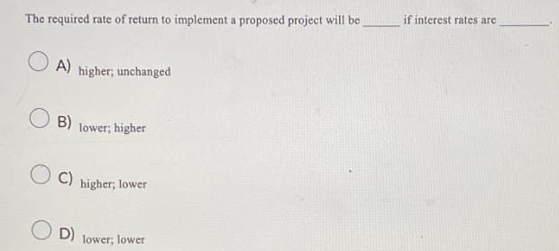 The required rate of return to implement a proposed project will be
A)
higher; unchanged
B) lower; higher
C)
higher; lower
D) lower; lower
if interest rates are