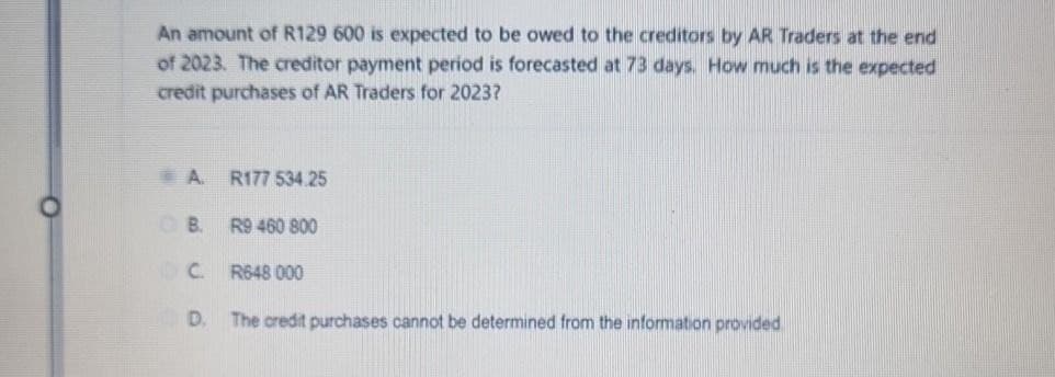 An amount of R129 600 is expected to be owed to the creditors by AR Traders at the end
of 2023. The creditor payment period is forecasted at 73 days. How much is the expected
credit purchases of AR Traders for 2023?
A
R177 534.25
B. R9 460 800
DC.
R648 000
D.
The credit purchases cannot be determined from the information provided