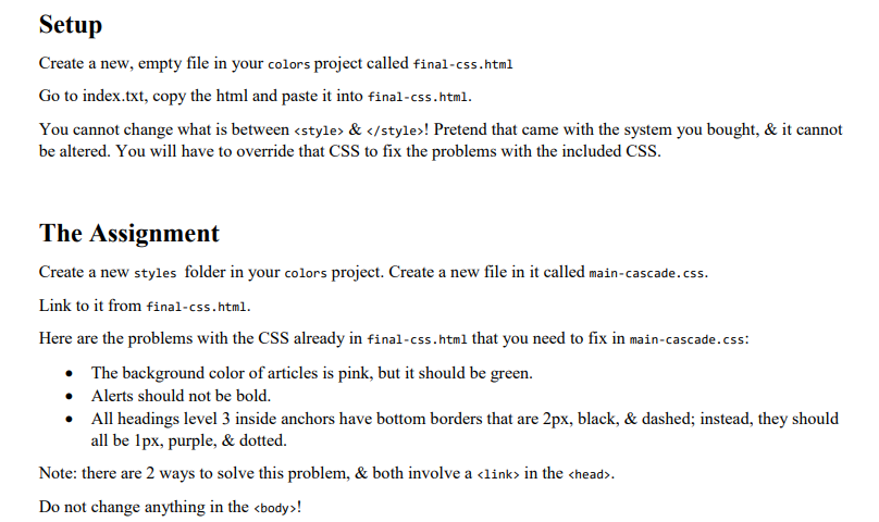 Setup
Create a new, empty file in your colors project called final-css.html
Go to index.txt, copy the html and paste it into final-css.html.
You cannot change what is between <style> & </style>! Pretend that came with the system you bought, & it cannot
be altered. You will have to override that CSS to fix the problems with the included CSS.
The Assignment
Create a new styles folder in your colors project. Create a new file in it called main-cascade.css.
Link to it from final-css.html.
Here are the problems with the CSS already in final-css.html that you need to fix in main-cascade.css:
• The background color of articles is pink, but it should be green.
• Alerts should not be bold.
• All headings level 3 inside anchors have bottom borders that are 2px, black, & dashed; instead, they should
all be Ipx, purple, & dotted.
Note: there are 2 ways to solve this problem, & both involve a <link> in the chead>.
Do not change anything in the <body>!
