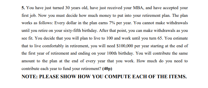 5. You have just turned 30 years old, have just received your MBA, and have accepted your
first job. Now you must decide how much money to put into your retirement plan. The plan
works as follows: Every dollar in the plan earms 7% per year. You cannot make withdrawals
until you retire on your sixty-fifth birthday. After that point, you can make withdrawals as you
see fit. You decide that you will plan to live to 100 and work until you turn 65. You estimate
that to live comfortably in retirement, you will need $100,000 per year starting at the end of
the first year of retirement and ending on your 100th birthday. You will contribute the same
amount to the plan at the end of every year that you work. How much do you need to
contribute each year to fund your retirement? (40p)
NOTE: PLEASE SHOW HOW YOU COMPUTE EACH OF THE ITEMS.
