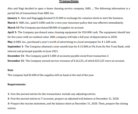 Transactions
Alex and Hagi decided to open a home cleaning service company, H@L . The following information is a
partial list of transactions from H@L Inc.
January 1- Alex and Hagi gach donated $ 25.000 in exchange for common stock to start the business.
March 3- H@L Inc., paid $ 3.000 cash for a two-year insurance policy that was effective immediately.
March 15-The Company purchased $8.000 of supplies on account.
April 5- The Company purchased some cleaning equipment for $10.000 cash. The equipment should last
for five years with no residual value. H@L company will take a full year of depreciation in 2020.
May 1-H@L Inc., purchased a year's worth of advertising in a local newspaper for $ 1.200 cash.
September 1- The Company obtained a nine-month loan for $ 15.000 at 5% from Do Not Trust Bank, with
interest and principal payable on June 2021.
December 31- The Company paid $ 5.000 of accounts payable owed from transaction 3.
December 31- The Company earned service revenues of $ 26.225, of which $23.225 were on account.
Note
The company had $2.000 of the supplies still on hand at the end of the year.
Requirements:
1- Give the journal entries for the transactions: include any adjusting entries.
2- Post the journal entries to T accounts, prepare an adjusted trial balance at December 31, 2020.
3- Prepare the income statement, and the balance sheet at December 31, 2020. Then, prepare the closing
entries.
