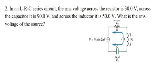 2, In an L-R-C series cireuit, the rms voltage across the resistor is 30.0 V, across
the capacitor it is 90.0 V, and across the inductor it is 50.0 V. What is the rms
voltage of the source?
V= V, sin 2rt O
