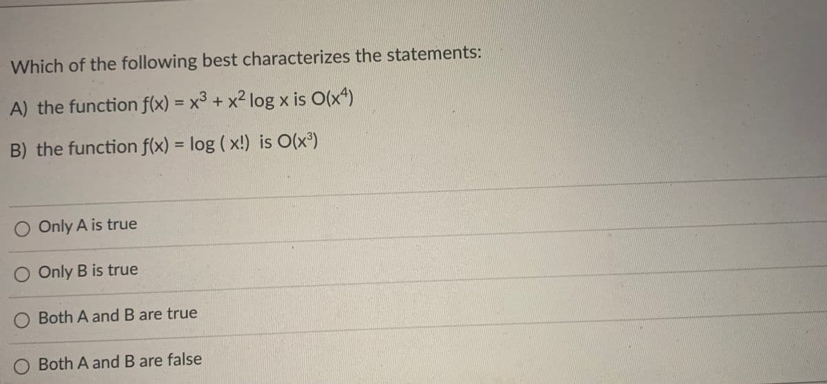 Which of the following best characterizes the statements:
A) the function f(x) = x3 + x² log x is O(x4)
B) the function f(x) = log (x!) is O(x³)
O Only A is true
O Only B is true
O Both A and B are true
Both A and B are false