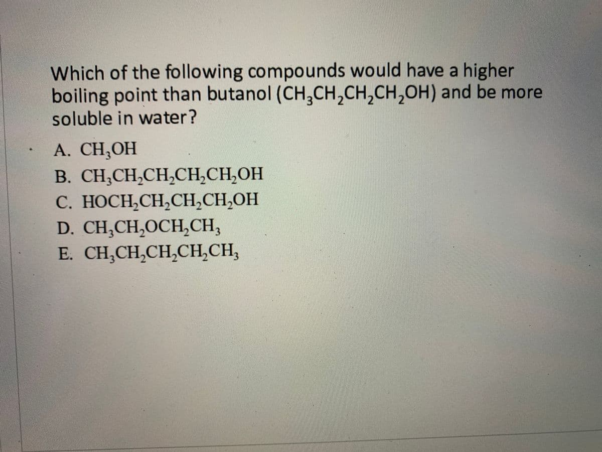 Which of the following compounds would have a higher
boiling point than butanol (CH,CH,CH,CH,OH) and be more
soluble in water?
A. CH,OH
B. CH;CH,CH,CH,CH,OH
С. НОСН,СH,CH,CH,ОH
D. CH,CH,OCH,CH,
E. CH,CH,CH,CH,CH,
