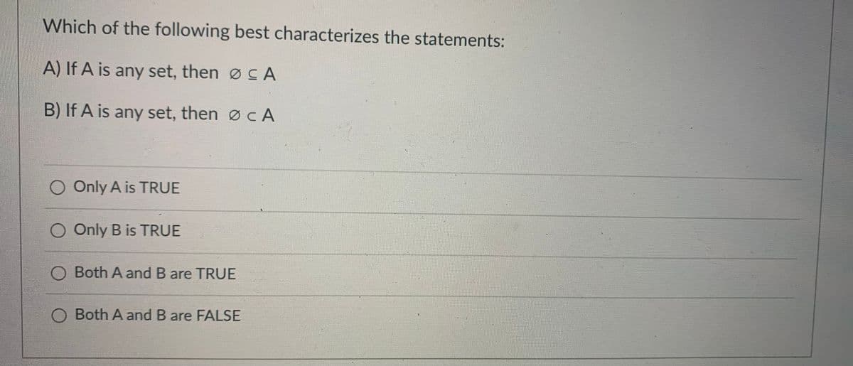 **Educational Website Content: Set Theory Quiz Question**

---

### Quiz Question: Characterizing Set Theory Statements

**Question:**

Which of the following best characterizes the statements:

**A)** If A is any set, then ∅ ⊆ A 

**B)** If A is any set, then ∅ ⊂ A 

- Only A is TRUE
- Only B is TRUE
- Both A and B are TRUE
- Both A and B are FALSE

---

Explanation:

- **∅** represents the empty set.
- **⊆** represents a subset, meaning ∅ can be equal to or a part of A.
- **⊂** represents a proper subset, meaning ∅ is strictly contained within A and cannot be equal to A.

### Diagram (For Visualization)

Imagine two sets, where the empty set is depicted as a small circle within a larger circle representing set A.

---

Please select the most appropriate answer by determining the truth values of statements A and B based on your understanding of the properties of subsets and proper subsets.