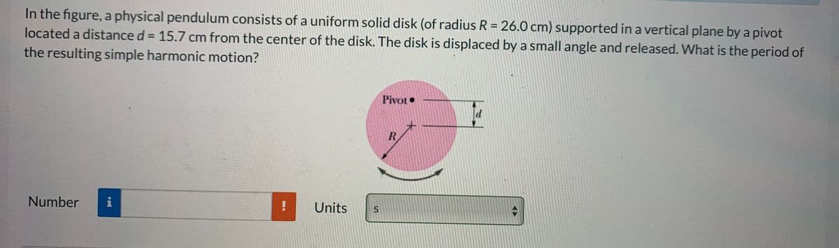 In the figure, a physical pendulum consists of a uniform solid disk (of radius R = 26.0 cm) supported in a vertical plane by a pivot
located a distance d = 15.7 cm from the center of the disk. The disk is displaced by a small angle and released. What is the period of
the resulting simple harmonic motion?
%3D
%3D
Pivot•
R.
Number
i
!
Units
S
