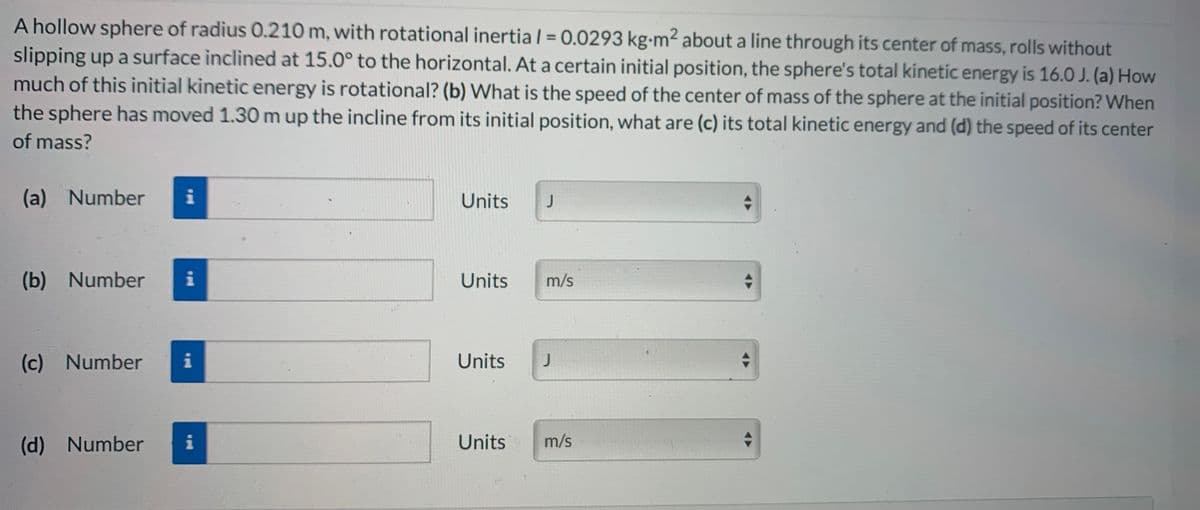 A hollow sphere of radius 0.210 m, with rotational inertia l = 0.0293 kg-m² about a line through its center of mass, rolls without
slipping up a surface inclined at 15.0° to the horizontal. At a certain initial position, the sphere's total kinetic energy is 16.0 J. (a) How
much of this initial kinetic energy is rotational? (b) What is the speed of the center of mass of the sphere at the initial position? When
the sphere has moved 1.30 m up the incline from its initial position, what are (c) its total kinetic energy and (d) the speed of its center
%3D
of mass?
(a) Number
i
Units
(b) Number
Units
m/s
(c)
Number
i
Units
(d)
Number
i
Units
m/s

