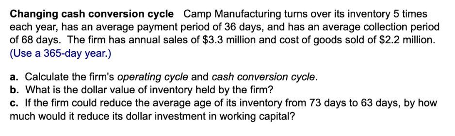 Changing cash conversion cycle Camp Manufacturing turns over its inventory 5 times
each year, has an average payment period of 36 days, and has an average collection period
of 68 days. The firm has annual sales of $3.3 million and cost of goods sold of $2.2 million.
(Use a 365-day year.)
a. Calculate the firm's operating cycle and cash conversion cycle.
b. What is the dollar value of inventory held by the firm?
c. If the firm could reduce the average age of its inventory from 73 days to 63 days, by how
much would it reduce its dollar investment in working capital?