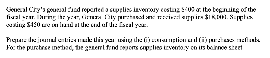 General City's general fund reported a supplies inventory costing $400 at the beginning of the
fiscal year. During the year, General City purchased and received supplies $18,000. Supplies
costing $450 are on hand at the end of the fiscal year.
Prepare the journal entries made this year using the (i) consumption and (ii) purchases methods.
For the purchase method, the general fund reports supplies inventory on its balance sheet.