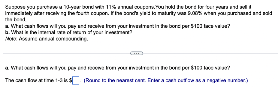 Suppose you purchase a 10-year bond with 11% annual coupons. You hold the bond for four years and sell it
immediately after receiving the fourth coupon. If the bond's yield to maturity was 9.08% when you purchased and sold
the bond,
a. What cash flows will you pay and receive from your investment in the bond per $100 face value?
b. What is the internal rate of return of your investment?
Note: Assume annual compounding.
a. What cash flows will you pay and receive from your investment in the bond per $100 face value?
The cash flow at time 1-3 is $
(Round to the nearest cent. Enter a cash outflow as a negative number.)