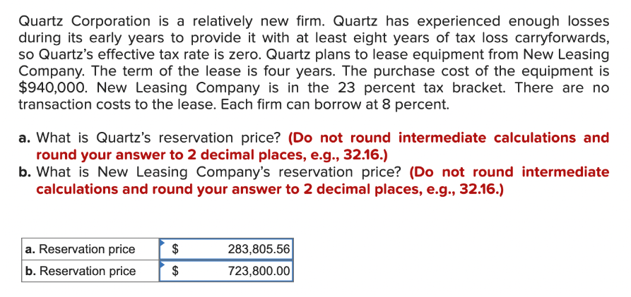 Quartz Corporation is a relatively new firm. Quartz has experienced enough losses
during its early years to provide it with at least eight years of tax loss carryforwards,
so Quartz's effective tax rate is zero. Quartz plans to lease equipment from New Leasing
Company. The term of the lease is four years. The purchase cost of the equipment is
$940,000. New Leasing Company is in the 23 percent tax bracket. There are no
transaction costs to the lease. Each firm can borrow at 8 percent.
a. What is Quartz's reservation price? (Do not round intermediate calculations and
round your answer to 2 decimal places, e.g., 32.16.)
b. What is New Leasing Company's reservation price? (Do not round intermediate
calculations and round your answer to 2 decimal places, e.g., 32.16.)
a. Reservation price
b. Reservation price
$
GA
GA
$
283,805.56
723,800.00