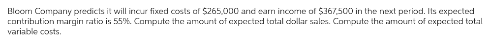 Bloom Company predicts it will incur fixed costs of $265,000 and earn income of $367,500 in the next period. Its expected
contribution margin ratio is 55%. Compute the amount of expected total dollar sales. Compute the amount of expected total
variable costs.