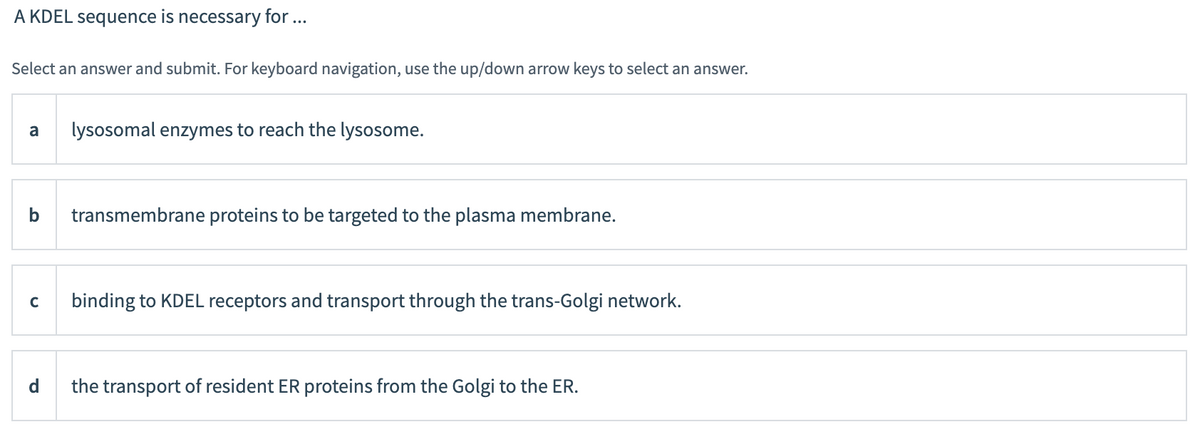 A KDEL sequence is necessary for ...
Select an answer and submit. For keyboard navigation, use the up/down arrow keys to select an answer.
a lysosomal enzymes to reach the lysosome.
b transmembrane proteins to be targeted to the plasma membrane.
с
binding to KDEL receptors and transport through the trans-Golgi network.
the transport of resident ER proteins from the Golgi to the ER.