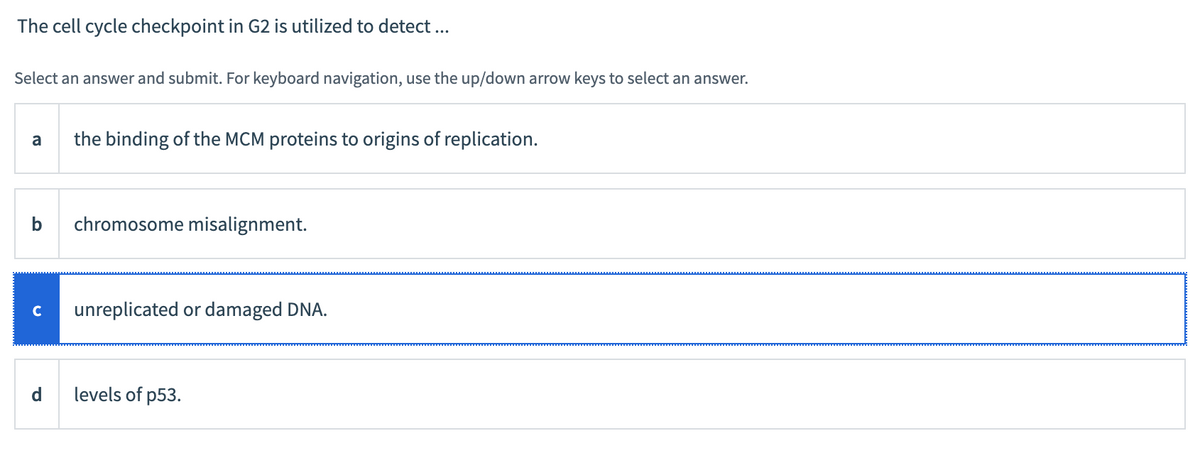 The cell cycle checkpoint in G2 is utilized to detect ...
Select an answer and submit. For keyboard navigation, use the up/down arrow keys to select an answer.
a the binding of the MCM proteins to origins of replication.
b chromosome misalignment.
с unreplicated or damaged DNA.
d
levels of p53.