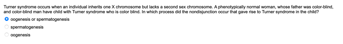 Turner syndrome occurs when an individual inherits one X chromosome but lacks a second sex chromosome. A phenotypically normal woman, whose father was color-blind,
and color-blind man have child with Turner syndrome who is color blind. In which process did the nondisjunction occur that gave rise to Turner syndrome in the child?
oogenesis or spermatogenesis
spermatogenesis
oogenesis