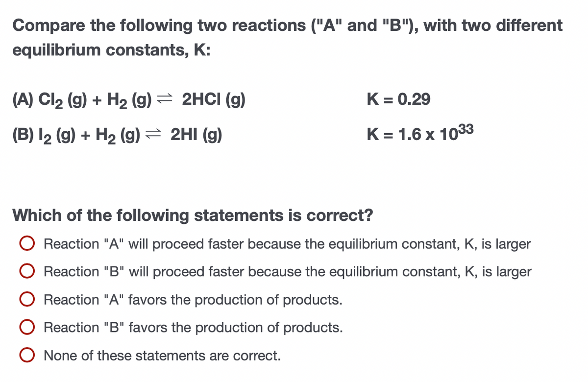 Compare the following two reactions ("A" and "B"), with two different
equilibrium constants, K:
(A) Cl2 (g) + H2 (g) = 2HCI (g)
K = 0.29
(B) I2 (g) + H2 (g) = 2HI (g)
K = 1.6 x 1033
%3D
Which of the following statements is correct?
O Reaction "A" will proceed faster because the equilibrium constant, K, is larger
O Reaction "B" will proceed faster because the equilibrium constant, K, is larger
O Reaction "A" favors the production of products.
O Reaction "B" favors the production of products.
O None of these statements are correct.
