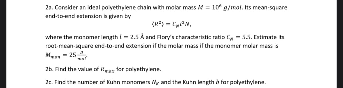 2a. Consider an ideal polyethylene chain with molar mass M = 106 g/mol. Its mean-square
end-to-end extension is given by
(R²) = CN1²N,
where the monomer length = 2.5 Å and Flory's characteristic ratio CN = 5.5. Estimate its
root-mean-square end-to-end extension if the molar mass if the monomer molar mass is
Mmon = 25-9
mol
2b. Find the value of Rmax for polyethylene.
2c. Find the number of Kuhn monomers NK and the Kuhn length b for polyethylene.