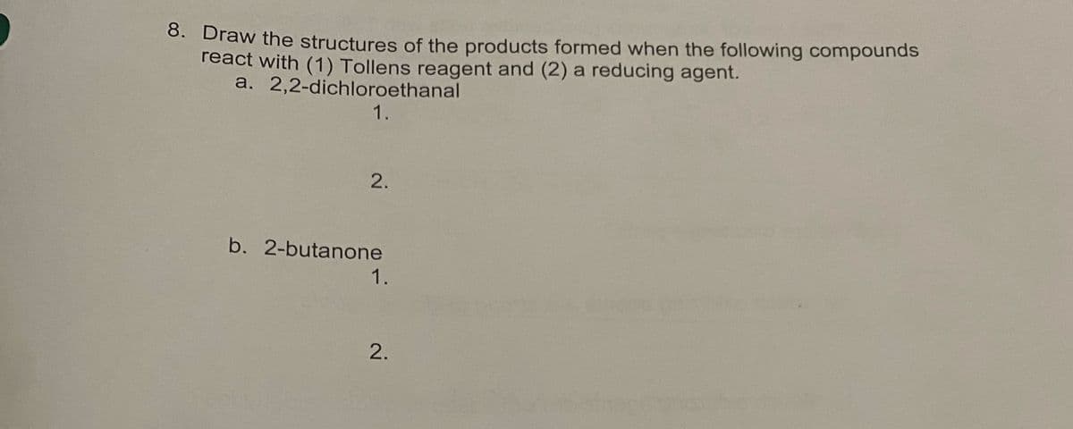 8. Draw the structures of the products formed when the following compounds
react with (1) Tollens reagent and (2) a reducing agent.
a.
2,2-dichloroethanal
1.
2.
b. 2-butanone
1.
2.