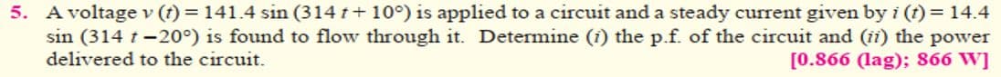 5. A voltage v (t) = 141.4 sin (314 t + 10°) is applied to a circuit and a steady current given by i (t) = 14.4
sin (314 t -20°) is found to flow through it. Determine (i) the p.f. of the circuit and (ii) the power
delivered to the circuit.
[0.866 (lag); 866 W]
