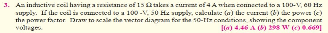 3. An inductive coil having a resistance of 15 Q takes a current of 4 A when connected to a 100-V, 60 Hz
supply. If the coil is connected to a 100 -V, 50 Hz supply, calculate (a) the current (b) the power (c)
the power factor. Draw to scale the vector diagram for the 50-Hz conditions, showing the component
voltages.
[(a) 4.46 A (b) 298 W (c) 0.669]
