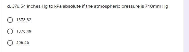 d. 376.54 inches Hg to kPa absolute if the atmospheric pressure is 740mm Hg
1373.82
1376.49
O 406.46
