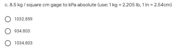 c. 8.5 kg / square cm gage to kPa absolute (use: 1 kg = 2.205 Ib, 1 in = 2.54cm)
1032.859
934.803
1034.803
