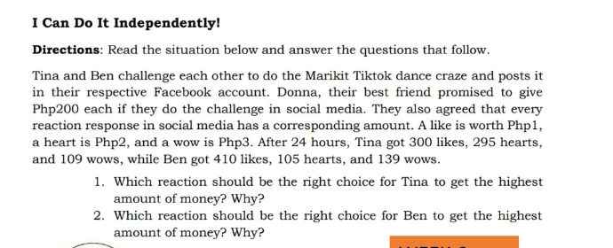 I Can Do It Independently!
Directions: Read the situation below and answer the questions that follow.
Tina and Ben challenge each other to do the Marikit Tiktok dance craze and posts it
in their respective Facebook account. Donna, their best friend promised to give
Php200 each if they do the challenge in social media. They also agreed that every
reaction response in social media has a corresponding amount. A like is worth Php1,
a heart is Php2, and a wow is Php3. After 24 hours, Tina got 300 likes, 295 hearts,
and 109 wows, while Ben got 410 likes, 105 hearts, and 139 wows.
1. Which reaction should be the right choice for Tina to get the highest
amount of money? Why?
2. Which reaction should be the right choice for Ben to get the highest
amount of money? Why?
