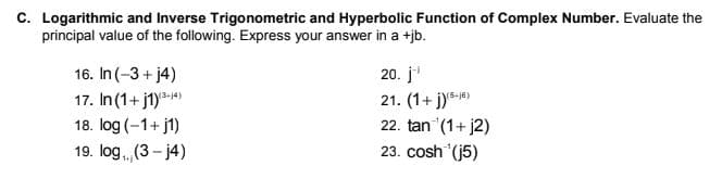 C. Logarithmic and Inverse Trigonometric and Hyperbolic Function of Complex Number. Evaluate the
principal value of the following. Express your answer in a +jb.
16. In (-3+ j4)
20. j
17. In (1+ j1)*-)
21. (1+ j))
22. tan (1+ j2)
18. log (-1+ j1)
19. log (3- j4)
23. cosh (j5)
