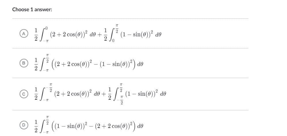 Choose 1 answer:
1
2
(2 + 2 cos(0))² do +
Va
2
π
ㅠ
((2 + 2 cos(0))² – (1 − sin(0))²) do
π
1
Ⓒ
[² (2+2 cos(0))² do +
-π
ㅠ
Ⓒa
D ((1 — sin(0))² – (2 + 2 cos (0))²) do
-π
1
(1 - sin(0))² de
1
W (1 — sin(0))² de