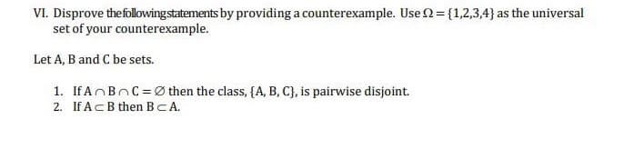 VI. Disprove the following statements by providing a counterexample. Use = {1,2,3,4} as the universal
set of your counterexample.
Let A, B and C be sets.
1. If A B C =Øthen the class, {A, B, C), is pairwise disjoint.
2.
If Ac B then BCA.