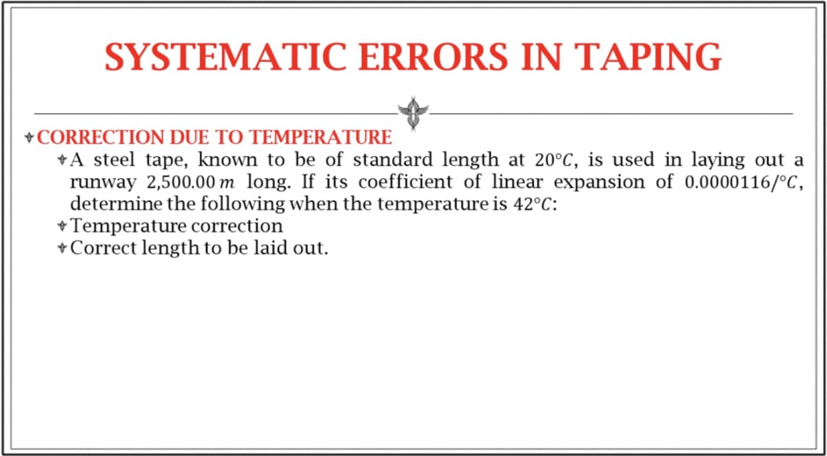 SYSTEMATIC ERRORS IN TAPING
+ CORRECTION DUE TO TEMPERATURE
A steel tape, known to be of standard length at 20°C, is used in laying out a
runway 2,500.00 m long. If its coefficient of linear expansion of 0.0000116/°C,
determine the following when the temperature is 42°C:
+ Temperature correction
+ Correct length to be laid out.