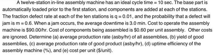 A twelve-station in-line assembly machine has an ideal cycle time = 10 sec. The base part is
automatically loaded prior to the first station, and components are added at each of the stations.
The fraction defect rate at each of the ten stations isq = 0.01, and the probability that a defect will
jam is m = 0.6. When a jam occurs, the average downtime is 3.0 min. Cost to operate the assembly
machine is $90.00/hr. Cost of components being assembled is $0.60 per unit assembly. Other costs
are ignored. Determine (a) average production rate (asby/hr) of all assemblies, (b) yield of good
assemblies, (c) average production rate of good product (asby/hr), (d) uptime efficiency of the
assembly machine (%), and (e) cost per unit ($/unit).
