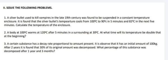 I1. SOLVE THE FOLLOWING PROBLEMS.
1. A silver bullet used to kill vampires in the late 19th century was found to be suspended in a constant temperature
enclosure. It is found that the silver bullet's tempearture cools from 100°C to 90°c in 5 minutes and 82°C in the next five
minutes, Calculate the temperature of the enclosure.
2. A body at 100°C warms at 120°C after 5 minutes in a surrounding at 30°C. At what time will ts temperature be double that
at the beginning?
3. A certain substance has a decay rate proportional to amount present. It is observe that it has an initial amount of 100kg.
After 2 years it is found that 30% of its original amount was decomposed. What percentage of this substance was
decomposed after 1 year and 3 months?
