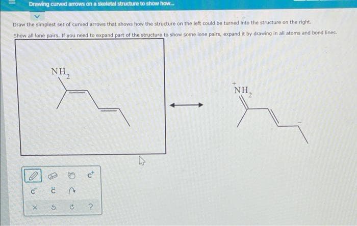 Drawing curved arrows on a skeletal structure to show how...
Draw the simplest set of curved arrows that shows how the structure on the left could be turned into the structure on the right.
Show all lone pairs. If you need to expand part of the structure to show some lone pairs, expand it by drawing in all atoms and bond lines.
NH
C C
5
2
P
ct
?
NH