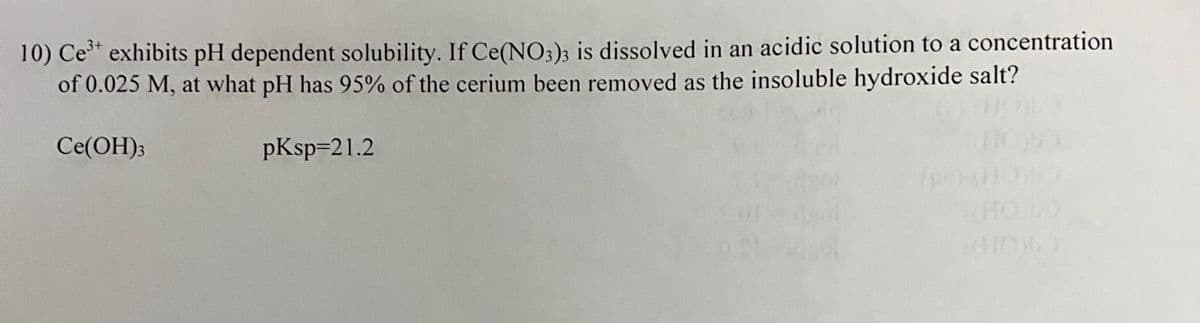 10) Ce³+ exhibits pH dependent solubility. If Ce(NO3)3 is dissolved in an acidic solution to a concentration
of 0.025 M, at what pH has 95% of the cerium been removed as the insoluble hydroxide salt?
Ce(OH)3
pKsp=21.2