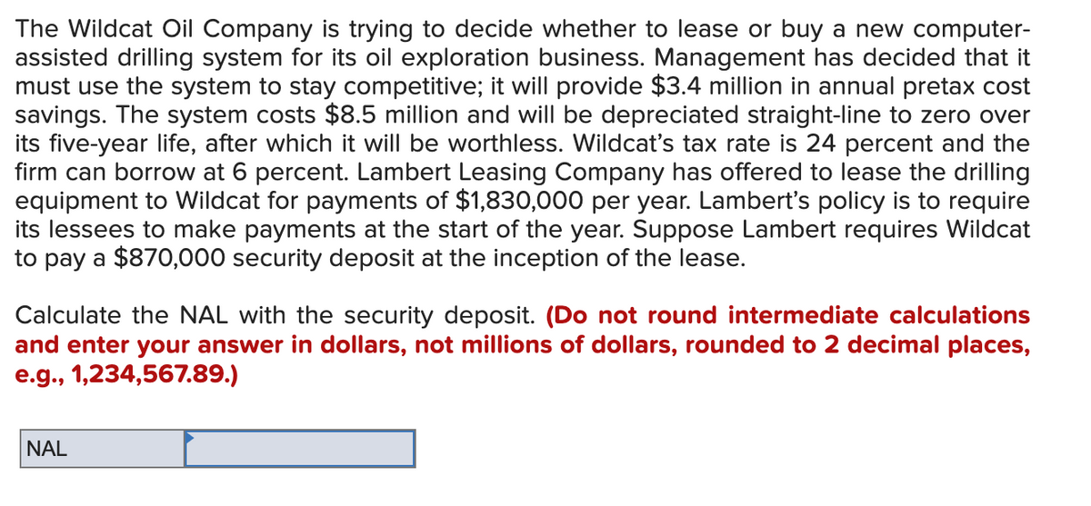 The Wildcat Oil Company is trying to decide whether to lease or buy a new computer-
assisted drilling system for its oil exploration business. Management has decided that it
must use the system to stay competitive; it will provide $3.4 million in annual pretax cost
savings. The system costs $8.5 million and will be depreciated straight-line to zero over
its five-year life, after which it will be worthless. Wildcat's tax rate is 24 percent and the
firm can borrow at 6 percent. Lambert Leasing Company has offered to lease the drilling
equipment to Wildcat for payments of $1,830,000 per year. Lambert's policy is to require
its lessees to make payments at the start of the year. Suppose Lambert requires Wildcat
to pay a $870,000 security deposit at the inception of the lease.
Calculate the NAL with the security deposit. (Do not round intermediate calculations
and enter your answer in dollars, not millions of dollars, rounded to 2 decimal places,
e.g., 1,234,567.89.)
NAL