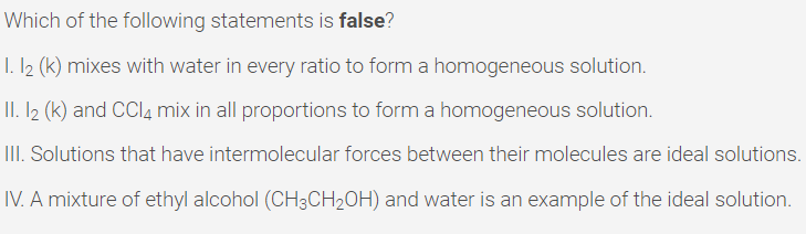 Which of the following statements is false?
I. I2 (k) mixes with water in every ratio to form a homogeneous solution.
II. I2 (k) and CCI4 mix in all proportions to form a homogeneous solution.
III. Solutions that have intermolecular forces between their molecules are ideal solutions.
IV. A mixture of ethyl alcohol (CH3CH2OH) and water is an example of the ideal solution.
