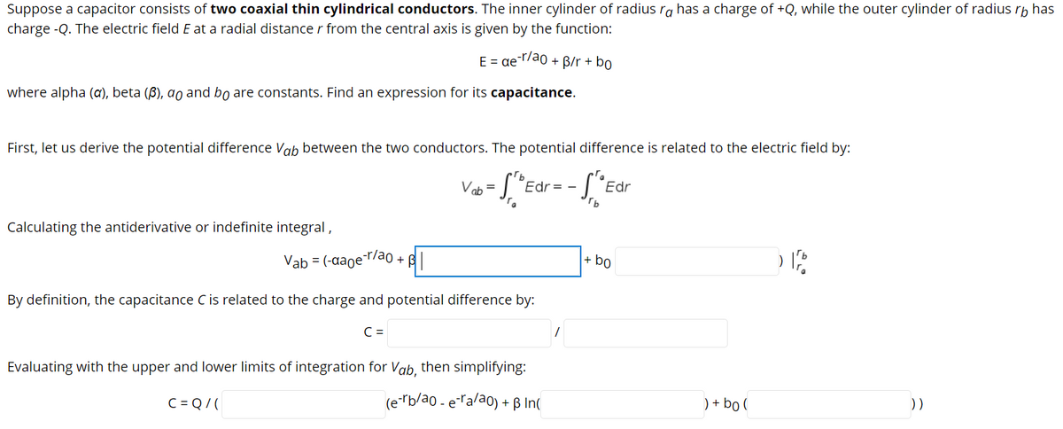 Suppose a capacitor consists of two coaxial thin cylindrical conductors. The inner cylinder of radius rg has a charge of +Q, while the outer cylinder of radius rp has
charge -Q. The electric field E at a radial distance r from the central axis is given by the function:
E = ae
-r/ao + B/r + bo
where alpha (a), beta (B), ao and bo are constants. Find an expression for its capacitance.
First, let us derive the potential difference Vab between the two conductors. The potential difference is related to the electric field by:
Edr= -
"Edr
Vab =
Calculating the antiderivative or indefinite integral,
Vab = (-aaoel
-r/ao + B
+ bo
By definition, the capacitance C is related to the charge and potential difference by:
C =
Evaluating with the upper and lower limits of integration for Vab, then simplifying:
(e "b/a0 - eralao) + ß In(
) + bo (
))
C = Q/ (
