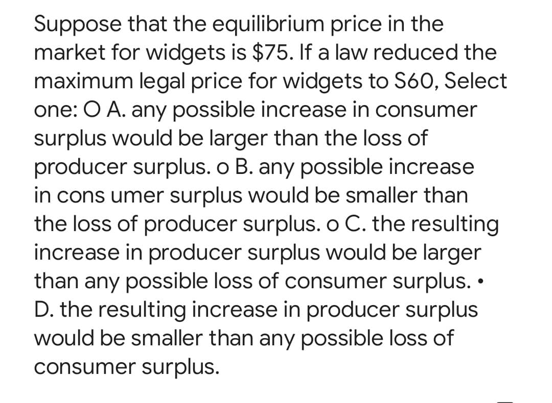 Suppose that the equilibrium price in the
market for widgets is $75. If a law reduced the
maximum legal price for widgets to S60, Select
one: O A. any possible increase in consumer
surplus would be larger than the loss of
producer surplus. o B. any possible increase
in consumer surplus would be smaller than
the loss of producer surplus. o C. the resulting
increase in producer surplus would be larger
than any possible loss of consumer surplus. •
D. the resulting increase in producer surplus
would be smaller than any possible loss of
consumer surplus.