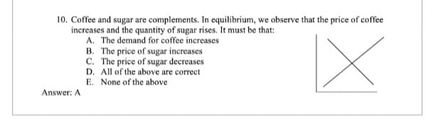 10. Coffee and sugar are complements. In equilibrium, we observe that the price of coffee
increases and the quantity of sugar rises. It must be that:
A. The demand for coffee increases
B. The price of sugar increases
C. The price of sugar decreases
D. All of the above are correct
E. None of the above
|X
Answer: A