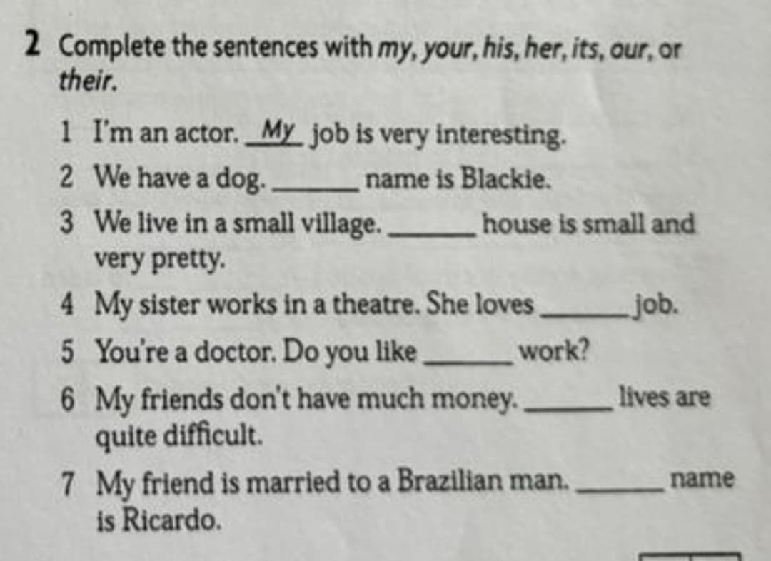 2 Complete the sentences with my, your, his, her, its, our, or
their.
1 I'm an actor. My job is very interesting.
2 We have a dog.
3 We live in a small village.
very pretty.
name is Blackie.
house is small and
job.
work?
lives are
4 My sister works in a theatre. She loves
5 You're a doctor. Do you like.
6 My friends don't have much money.
quite difficult.
7 My friend is married to a Brazilian man.
is Ricardo.
name