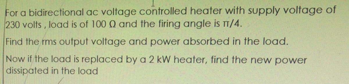 For a bidirectional ac voltage controlled heater with supply voltage of
230 volts, load is of 100 Q and the firing angle is TT/4.
Find the rms output voltage and power absorbed in the load.
Now if the load is replaced by a 2 kW heater, find the new power
dissipated in the load
