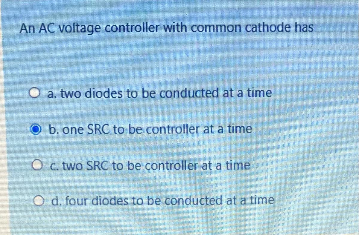 An AC voltage controller with common cathode has
O a. two diodes to be conducted at a time
b. one SRC to be controller at a time
O c. two SRC to be controller at a time
O d. four diodes to be conducted at a time
