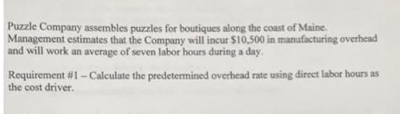 Puzzle Company assembles puzzles for boutiques along the coast of Maine.
Management estimates that the Company will incur $10,500 in manufacturing overhead
and will work an average of seven labor hours during a day.
Requirement #1 - Calculate the predetermined overhead rate using direct labor hours as
the cost driver.