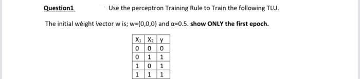 Question1
Use the perceptron Training Rule to Train the following TLU.
The initial weight vector w is; w=(0,0,0} and a=0.5. show ONLY the first epoch.
X: X2 y
000
0 1 1
10 1
111
