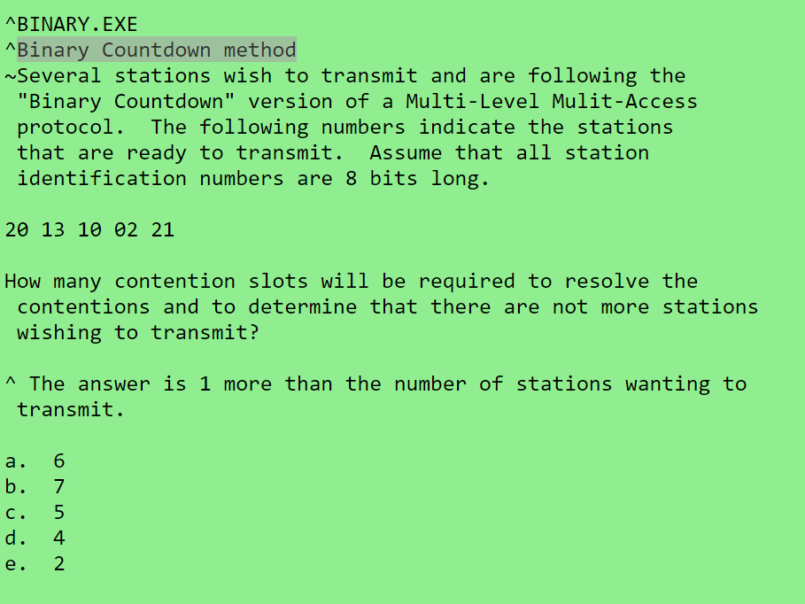 ^ΒΙNARΥ . ΕXE
^Binary Countdown method
~Several stations wish to transmit and are following the
"Binary Countdown" version of a Multi-Level Mulit-Access
protocol. The following numbers indicate the stations
that are ready to transmit.
identification numbers are 8 bits long.
Assume that all station
20 13 10 02 21
How many contention slots will be required to resolve the
contentions and to determine that there are not more stations
wishing to transmit?
^ The answer is 1 more than the number of stations wanting to
transmit.
a.
6.
7
b.
c.
5
d.
4
e.
2
